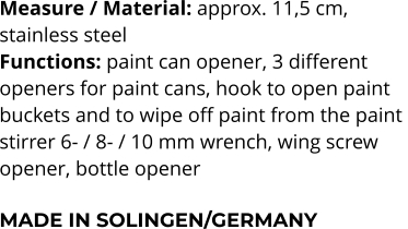 Measure / Material: approx. 11,5 cm,  stainless steel Functions: paint can opener, 3 different  openers for paint cans, hook to open paint  buckets and to wipe off paint from the paint  stirrer 6- / 8- / 10 mm wrench, wing screw  opener, bottle opener  MADE IN SOLINGEN/GERMANY