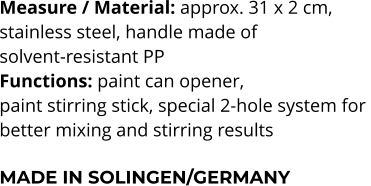 Measure / Material: approx. 31 x 2 cm,  stainless steel, handle made of  solvent-resistant PP Functions: paint can opener,  paint stirring stick, special 2-hole system for  better mixing and stirring results  MADE IN SOLINGEN/GERMANY